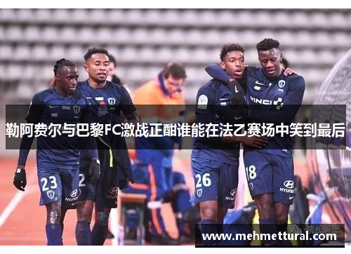 勒阿费尔与巴黎FC激战正酣谁能在法乙赛场中笑到最后